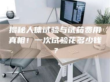 蚌埠揭秘人体试验与试药费用真相！一次试验花多少钱？