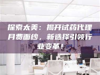 蚌埠探索太美：揭开试药代理月费面纱，新选择引领行业变革！