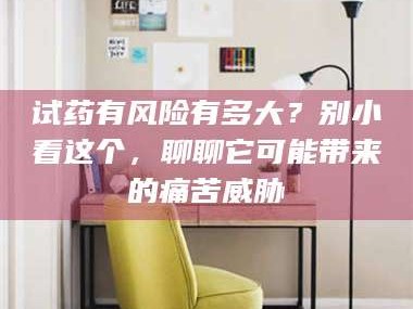 蚌埠试药有风险有多大？别小看这个，聊聊它可能带来的痛苦威胁