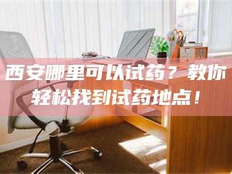 蚌埠西安哪里可以试药？教你轻松找到试药地点！