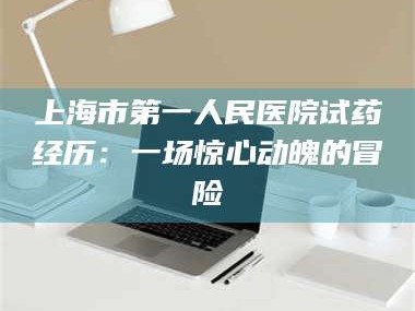 蚌埠上海市第一人民医院试药经历：一场惊心动魄的冒险