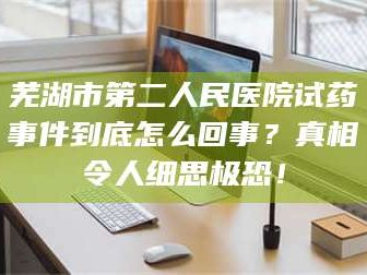 蚌埠芜湖市第二人民医院试药事件到底怎么回事？真相令人细思极恐！