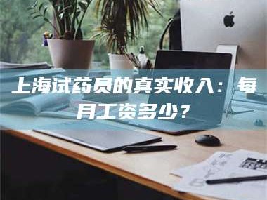 蚌埠上海试药员的真实收入：每月工资多少？