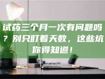 蚌埠试药三个月一次有问题吗？别只盯着天数，这些坑你得知道！