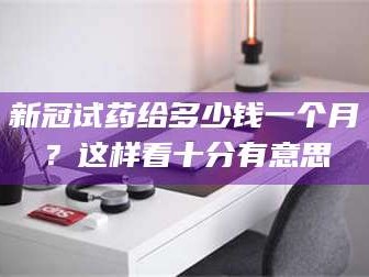 蚌埠新冠试药给多少钱一个月？这样看十分有意思