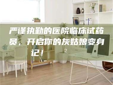蚌埠严谨执勤的医院临床试药员，开启你的灰姑娘变身记！😲💊
