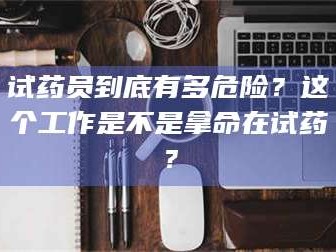 蚌埠试药员到底有多危险？这个工作是不是拿命在试药？