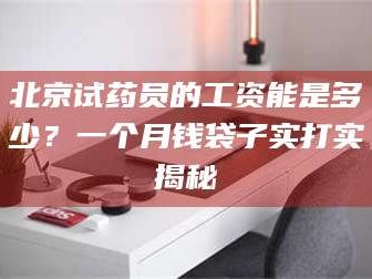 蚌埠北京试药员的工资能是多少？一个月钱袋子实打实揭秘