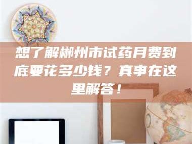 蚌埠想了解郴州市试药月费到底要花多少钱？真事在这里解答！
