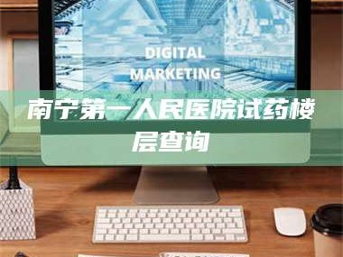 蚌埠南宁第一人民医院试药楼层查询