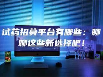 蚌埠试药招募平台有哪些：聊聊这些新选择吧！