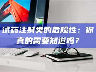 蚌埠试药注射类的危险性：你真的需要知道吗？