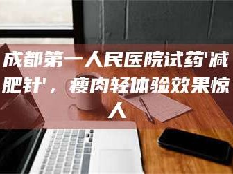 蚌埠成都第一人民医院试药'***针'，瘦肉轻体验效果惊人