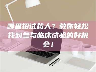 蚌埠哪里招试药人？教你轻松找到参与临床试验的好机会！