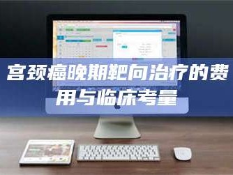 蚌埠宫颈癌晚期靶向***的费用与临床考量