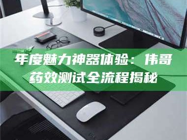 蚌埠年度魅力神器体验：伟哥药效测试全流程揭秘