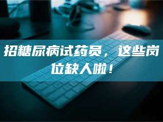 蚌埠招糖尿病试药员，这些岗位缺人啦！