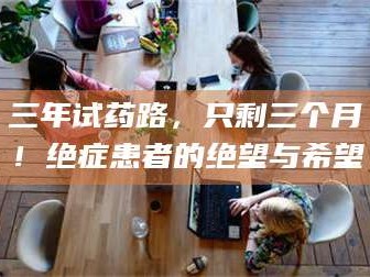 蚌埠三年试药路，只剩三个月！绝症患者的绝望与希望