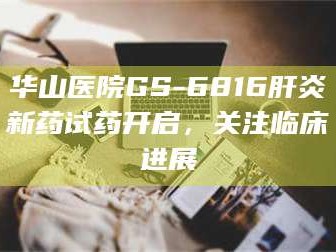 蚌埠华山医院GS-6816肝炎新药试药开启，关注临床进展