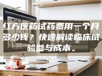 蚌埠红方医药试药费用一个月多少钱？快速解读临床试验参与成本。