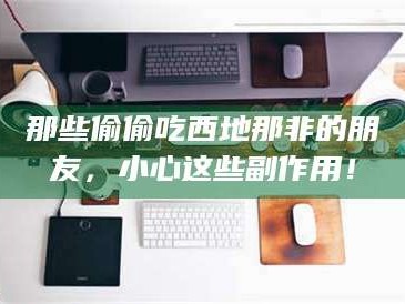 蚌埠那些偷偷吃西地那非的朋友，小心这些副作用！