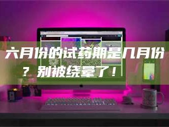 蚌埠六月份的试药期是几月份？别被绕晕了！😌