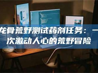 蚌埠龙骨荒野测试药剂任务：一次激动人心的荒野冒险