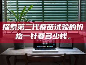 蚌埠探索第二代疫苗试验的价格一针要多少钱。