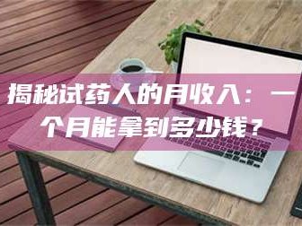 蚌埠揭秘试药人的月收入：一个月能拿到多少钱？