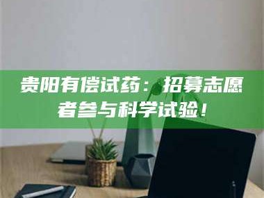 蚌埠贵阳有偿试药：招募志愿者参与科学试验！
