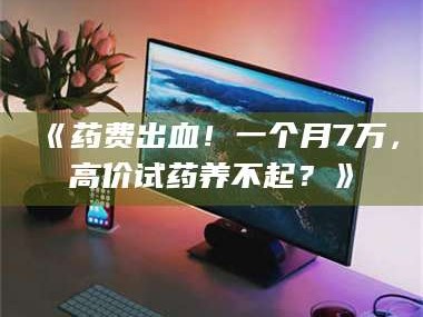 蚌埠《药费出血！一个月7万，高价试药养不起？》