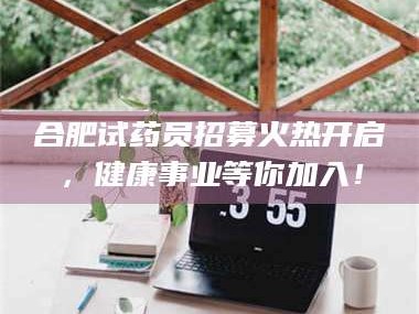 蚌埠合肥试药员招募火热开启，健康事业等你加入！