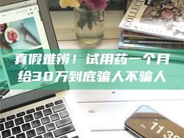 蚌埠真假难辨！试用药一个月给30万到底骗人不骗人