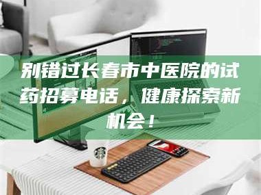 蚌埠别错过长春市中医院的试药招募电话，健康探索新机会！