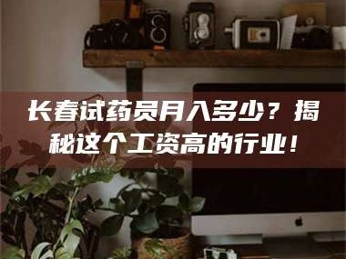 蚌埠长春试药员月入多少？揭秘这个工资高的行业！