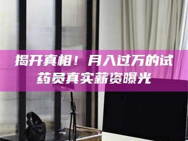 蚌埠揭开真相！月入过万的试药员真实薪资曝光