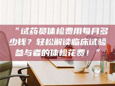 蚌埠“试药员体检费用每月多少钱？轻松解读临床试验参与者的体检花费！”