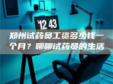 蚌埠郑州试药员工资多少钱一个月？聊聊试药员的生活