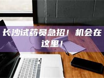 蚌埠长沙试药员急招！机会在这里！