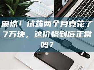 蚌埠震惊！试药两个月竟花了7万块，这价格到底正常吗？
