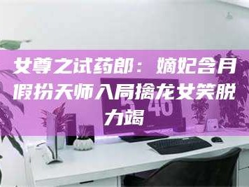 蚌埠女尊之试药郎：嫡妃含月假扮天师入局擒龙女笑脱力竭