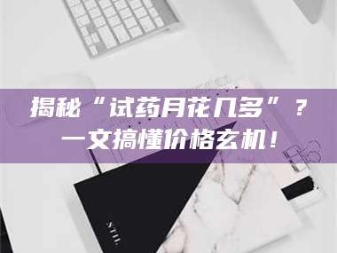 蚌埠揭秘“试药月花几多”？一文搞懂价格玄机！