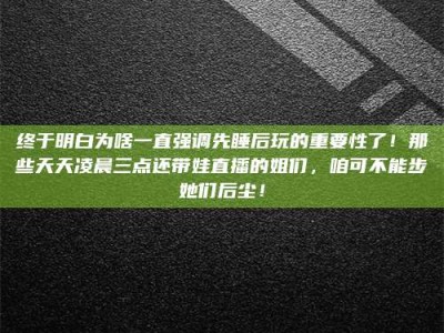 蚌埠终于明白为啥一直强调先睡后玩的重要性了！那些天天凌晨三点还带娃直播的姐们，咱可不能步她们后尘！
