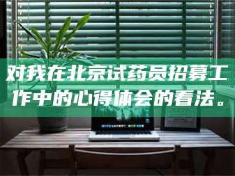 蚌埠对我在北京试药员招募工作中的心得体会的看法。