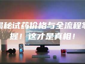 蚌埠揭秘试药价格与全流程掌握！这才是真相！