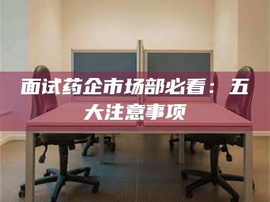 蚌埠面试药企市场部必看：五大注意事项