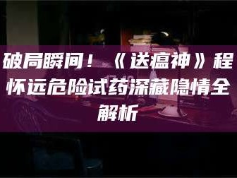 蚌埠破局瞬间！《送瘟神》程怀远危险试药深藏隐情全解析