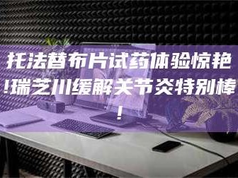 蚌埠托法替布片试药体验惊艳!瑞芝川缓解关节炎特别棒!