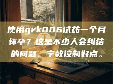 蚌埠使用grk006试药一个月怀孕？这是不少人会纠结的问题。字数控制好点。