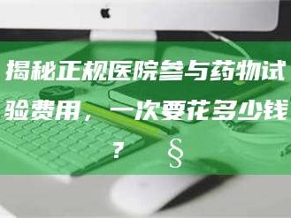 蚌埠揭秘正规医院参与药物试验费用，一次要花多少钱？🧒